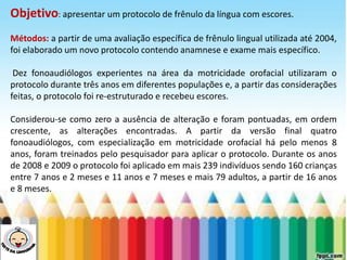 LEVE SEU O BEBÊ AO DENTISTA
Objetivo: apresentar um protocolo de frênulo da língua com escores.
Métodos: a partir de uma avaliação específica de frênulo lingual utilizada até 2004,
foi elaborado um novo protocolo contendo anamnese e exame mais específico.
Dez fonoaudiólogos experientes na área da motricidade orofacial utilizaram o
protocolo durante três anos em diferentes populações e, a partir das considerações
feitas, o protocolo foi re-estruturado e recebeu escores.
Considerou-se como zero a ausência de alteração e foram pontuadas, em ordem
crescente, as alterações encontradas. A partir da versão final quatro
fonoaudiólogos, com especialização em motricidade orofacial há pelo menos 8
anos, foram treinados pelo pesquisador para aplicar o protocolo. Durante os anos
de 2008 e 2009 o protocolo foi aplicado em mais 239 indivíduos sendo 160 crianças
entre 7 anos e 2 meses e 11 anos e 7 meses e mais 79 adultos, a partir de 16 anos
e 8 meses.
 