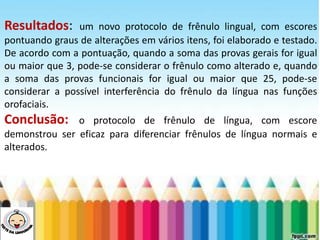 LEVE SEU O BEBÊ AO DENTISTA
Resultados: um novo protocolo de frênulo lingual, com escores
pontuando graus de alterações em vários itens, foi elaborado e testado.
De acordo com a pontuação, quando a soma das provas gerais for igual
ou maior que 3, pode-se considerar o frênulo como alterado e, quando
a soma das provas funcionais for igual ou maior que 25, pode-se
considerar a possível interferência do frênulo da língua nas funções
orofaciais.
Conclusão: o protocolo de frênulo de língua, com escore
demonstrou ser eficaz para diferenciar frênulos de língua normais e
alterados.
 