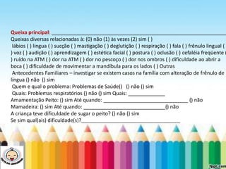 LEVE SEU O BEBÊ AO DENTISTA
Queixa principal: ______________________________________________________________
Queixas diversas relacionadas à: (0) não (1) às vezes (2) sim ( )
lábios ( ) língua ( ) sucção ( ) mastigação ( ) deglutição ( ) respiração ( ) fala ( ) frênulo lingual (
) voz ( ) audição ( ) aprendizagem ( ) estética facial ( ) postura ( ) oclusão ( ) cefaléia freqüente (
) ruído na ATM ( ) dor na ATM ( ) dor no pescoço ( ) dor nos ombros ( ) dificuldade ao abrir a
boca ( ) dificuldade de movimentar a mandíbula para os lados ( ) Outras
Antecedentes Familiares – investigar se existem casos na família com alteração de frênulo de
língua () não () sim
Quem e qual o problema: Problemas de Saúde() () não () sim
Quais: Problemas respiratórios () não () sim Quais: _____________
Amamentação Peito: () sim Até quando: ______________________________ () não
Mamadeira: () sim Até quando: _____________________________() não
A criança teve dificuldade de sugar o peito? () não () sim
Se sim qual(ais) dificuldade(s)?___________________________________
 