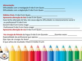 LEVE SEU O BEBÊ AO DENTISTA
Alimentação:
Dificuldades com a mastigação não sim Quais:____________________
Dificuldades com a deglutição não sim Quais: _____________________
Hábitos Orais: não sim Quais:__________________________
Apresenta alteração de fala não sim Quais:______________________________
Caso tenha alteração de fala, isto causa alguma dificuldade no relacionamento social e
ou profissional? não sim
Social não sim Como reage: _____________________________
Profissional não sim Como reage: ____________________________________________
Apresenta alteração de voz não sim Quais:_______________________________________
Fez cirurgia de frênulo da língua não sim Quando: ______Quantas vezes: _________
Especialidade do profissional que operou: ___________________________________________
Que tipo de cirurgia foi feita? ____________________________________________________
O que achou do resultado: bom médio ruim
 