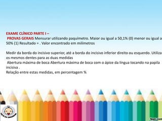 LEVE SEU O BEBÊ AO DENTISTA
EXAME CLÍNICO PARTE I –
PROVAS GERAIS Mensurar utilizando paquímetro. Maior ou igual a 50,1% (0) menor ou igual a
50% (1) Resultado = . Valor encontrado em milímetros
Medir da borda do incisivo superior, até a borda do incisivo inferior direito ou esquerdo. Utilizar
os mesmos dentes para as duas medidas
Abertura máxima de boca Abertura máxima de boca com o ápice da língua tocando na papila
incisiva .
Relação entre estas medidas, em percentagem %
 