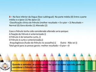 LEVE SEU O BEBÊ AO DENTISTA
B – Na face inferior da língua (face sublingual): Na parte média (0) Entre a parte
média e o ápice (1) No ápice (2)
Classificação clínica do frênulo (melhor resultado = 0 e pior = 2) Resultado =
Normal (0) Gera dúvida (1) Alterado (2)
Caso o frênulo tenha sido considerado alterado seria porque:
A fixação do frênulo é anteriorizado ()
O frênulo é de tamanho curto, ()
O frênulo é curto e anteriorizado,()
Anquiloglossia (fusão do frênulo no assoalho) () Outro - Não sei ()
Total geral para as provas gerais: melhor resultado = 0 pior = 8
Quando a somadas as provas gerais for igual ou maior que três, pode-se
considerar o frênulo como alterado.
 
