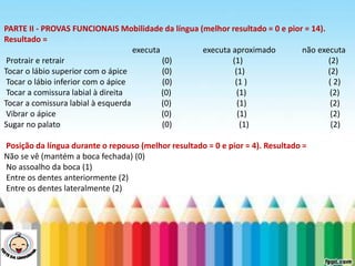 LEVE SEU O BEBÊ AO DENTISTA
PARTE II - PROVAS FUNCIONAIS Mobilidade da língua (melhor resultado = 0 e pior = 14).
Resultado =
executa executa aproximado não executa
Protrair e retrair (0) (1) (2)
Tocar o lábio superior com o ápice (0) (1) (2)
Tocar o lábio inferior com o ápice (0) (1 ) ( 2)
Tocar a comissura labial à direita (0) (1) (2)
Tocar a comissura labial à esquerda (0) (1) (2)
Vibrar o ápice (0) (1) (2)
Sugar no palato (0) (1) (2)
Posição da língua durante o repouso (melhor resultado = 0 e pior = 4). Resultado =
Não se vê (mantém a boca fechada) (0)
No assoalho da boca (1)
Entre os dentes anteriormente (2)
Entre os dentes lateralmente (2)
 