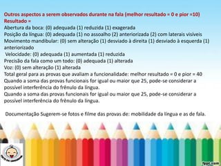 LEVE SEU O BEBÊ AO DENTISTA
Outros aspectos a serem observados durante na fala (melhor resultado = 0 e pior =10)
Resultado =
Abertura da boca: (0) adequada (1) reduzida (1) exagerada
Posição da língua: (0) adequada (1) no assoalho (2) anteriorizada (2) com laterais visíveis
Movimento mandibular: (0) sem alteração (1) desviado à direita (1) desviado à esquerda (1)
anteriorizado
Velocidade: (0) adequada (1) aumentada (1) reduzida
Precisão da fala como um todo: (0) adequada (1) alterada
Voz: (0) sem alteração (1) alterada
Total geral para as provas que avaliam a funcionalidade: melhor resultado = 0 e pior = 40
Quando a soma das provas funcionais for igual ou maior que 25, pode-se considerar a
possível interferência do frênulo da língua.
Quando a soma das provas funcionais for igual ou maior que 25, pode-se considerar a
possível interferência do frênulo da língua.
Documentação Sugerem-se fotos e filme das provas de: mobilidade da língua e as de fala.
 