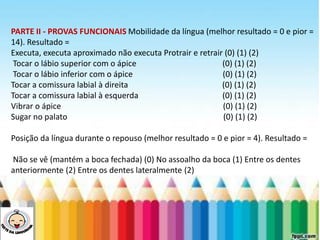 LEVE SEU O BEBÊ AO DENTISTA
PARTE II - PROVAS FUNCIONAIS Mobilidade da língua (melhor resultado = 0 e pior =
14). Resultado =
Executa, executa aproximado não executa Protrair e retrair (0) (1) (2)
Tocar o lábio superior com o ápice (0) (1) (2)
Tocar o lábio inferior com o ápice (0) (1) (2)
Tocar a comissura labial à direita (0) (1) (2)
Tocar a comissura labial à esquerda (0) (1) (2)
Vibrar o ápice (0) (1) (2)
Sugar no palato (0) (1) (2)
Posição da língua durante o repouso (melhor resultado = 0 e pior = 4). Resultado =
Não se vê (mantém a boca fechada) (0) No assoalho da boca (1) Entre os dentes
anteriormente (2) Entre os dentes lateralmente (2)
 