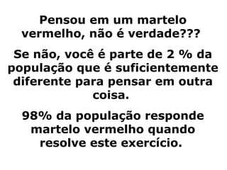 Pensou em um martelo
  vermelho, não é verdade???
 Se não, você é parte de 2 % da
população que é suficientemente
 diferente para pensar em outra
             coisa.
  98% da população responde
   martelo vermelho quando
    resolve este exercício.
 