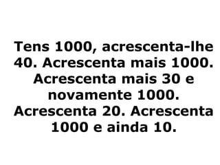 Tens 1000, acrescenta-lhe
40. Acrescenta mais 1000.
  Acrescenta mais 30 e
     novamente 1000.
Acrescenta 20. Acrescenta
     1000 e ainda 10.
 