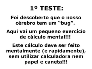 1º TESTE: Foi descoberto que o nosso cérebro tem um “bug”.  Aqui vai um pequeno exercício de cálculo mental!!!  Este cálculo deve ser feito mentalmente (e rapidamente), sem utilizar calculadora nem papel e caneta!!! 