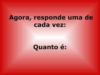 Agora, responde uma de cada vez: Quanto é: 
