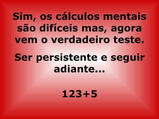 Sim, os cálculos mentais são difíceis mas, agora vem o verdadeiro teste. Ser persistente e seguir adiante... 123+5 