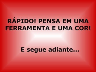 RÁPIDO! PENSA EM UMA FERRAMENTA E UMA COR! E segue adiante... 