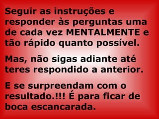 Seguir as instruções e
responder às perguntas uma
de cada vez MENTALMENTE e
tão rápido quanto possível.
Mas, não sigas adiante até
teres respondido a anterior.
E se surpreendam com o
resultado.!!! É para ficar de
boca escancarada.
 