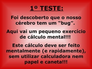 1º TESTE:
 Foi descoberto que o nosso
   cérebro tem um “bug”.
Aqui vai um pequeno exercício
     de cálculo mental!!!
  Este cálculo deve ser feito
mentalmente (e rapidamente),
 sem utilizar calculadora nem
       papel e caneta!!!
 
