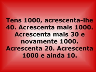 Tens 1000, acrescenta-lhe
40. Acrescenta mais 1000.
  Acrescenta mais 30 e
     novamente 1000.
Acrescenta 20. Acrescenta
     1000 e ainda 10.
 