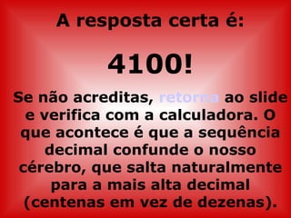 A resposta certa é:

           4100!
Se não acreditas, retorna ao slide
  e verifica com a calculadora. O
 que acontece é que a sequência
     decimal confunde o nosso
 cérebro, que salta naturalmente
      para a mais alta decimal
  (centenas em vez de dezenas).
 
