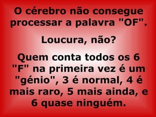 O cérebro não consegue
processar a palavra "OF".
     Loucura, não?
 Quem conta todos os 6
"F" na primeira vez é um
 "génio", 3 é normal, 4 é
mais raro, 5 mais ainda, e
    6 quase ninguém.
 