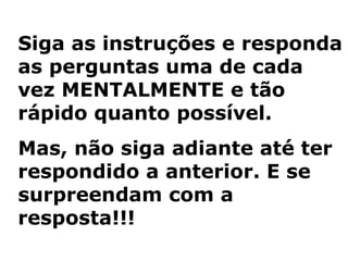 Siga as instruções e responda
as perguntas uma de cada
vez MENTALMENTE e tão
rápido quanto possível.
Mas, não siga adiante até ter
respondido a anterior. E se
surpreendam com a
resposta!!!
 