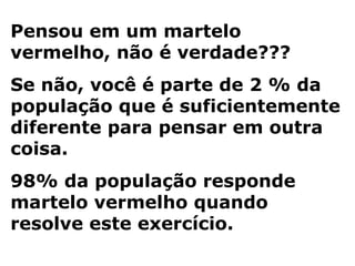 Pensou em um martelo
vermelho, não é verdade???
Se não, você é parte de 2 % da
população que é suficientemente
diferente para pensar em outra
coisa.
98% da população responde
martelo vermelho quando
resolve este exercício.
 