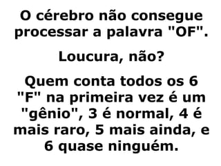 O cérebro não consegue
processar a palavra "OF".
Loucura, não?
Quem conta todos os 6
"F" na primeira vez é um
"gênio", 3 é normal, 4 é
mais raro, 5 mais ainda, e
6 quase ninguém.
 