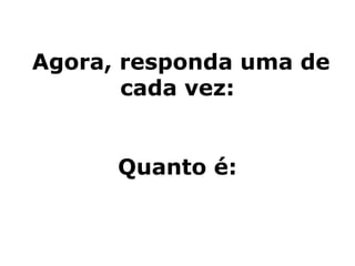 Agora, responda uma de
cada vez:
Quanto é:
 