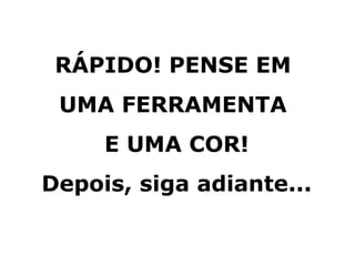 RÁPIDO! PENSE EM
UMA FERRAMENTA
E UMA COR!
Depois, siga adiante...
 