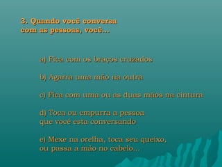 3. Quando você conversa
com as pessoas, você...


    a) Fica com os braços cruzados

    b) Agarra uma mão na outra

    c) Fica com uma ou as duas mãos na cintura

    d) Toca ou empurra a pessoa
    que você esta conversando

    e) Mexe na orelha, toca seu queixo,
    ou passa a mão no cabelo...
 