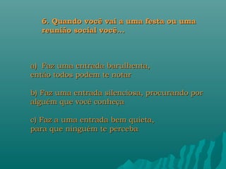 6. Quando você vai a uma festa ou uma
  reunião social você...



a) Faz uma entrada barulhenta,
então todos podem te notar

b) Faz uma entrada silenciosa, procurando por
alguém que você conheça

c) Faz a uma entrada bem quieta,
para que ninguém te perceba
 
