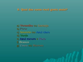 8. Qual das cores você gosta mais?




a) Vermelho ou Laranja
b) Preto
c) Amarelo ou Azul claro
d) Verde
e) Azul escuro e Roxo
f) Branco
g) Cinza ou Marrom
 
 