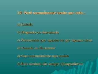 10. Você normalmente sonha que está…


a) Caindo

b) Brigando ou discutindo

c) Procurando por alguém ou por alguma coisa

d) Voando ou flutuando

e) Você normalmente não sonha

f) Seus sonhos são sempre desagradáveis
 