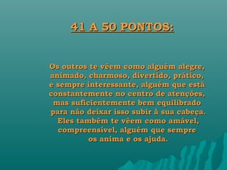 41 A 50 PONTOS:


Os outros te vêem como alguém alegre,
animado, charmoso, divertido, prático,
e sempre interessante, alguém que está
constantemente no centro de atenções,
 mas suficientemente bem equilibrado
para não deixar isso subir à sua cabeça.
  Eles também te vêem como amável,
  compreensível, alguém que sempre
          os anima e os ajuda.
 