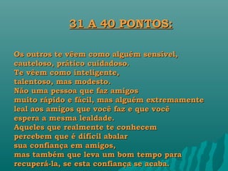31 A 40 PONTOS:

Os outros te vêem como alguém sensível,
cauteloso, prático cuidadoso.
Te vêem como inteligente,
talentoso, mas modesto.
Não uma pessoa que faz amigos
muito rápido e fácil, mas alguém extremamente
leal aos amigos que você faz e que você
espera a mesma lealdade.
Aqueles que realmente te conhecem
percebem que é difícil abalar
sua confiança em amigos,
mas também que leva um bom tempo para
recuperá-la, se esta confiança se acaba.
 