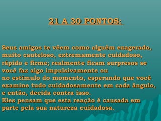21 A 30 PONTOS:


Seus amigos te vêem como alguém exagerado,
muito cauteloso, extremamente cuidadoso,
rápido e firme; realmente ficam surpresos se
você faz algo impulsivamente ou
no estímulo do momento, esperando que você
examine tudo cuidadosamente em cada ângulo,
e então, decida contra isso.
Eles pensam que esta reação é causada em
parte pela sua natureza cuidadosa.
 
