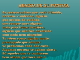 ABAIXO DE 21 PONTOS:
As pessoas acham que você é tímido,
nervoso, e indeciso, alguém
que precisa de cuidado,
que sempre quer alguém
mais para tomar decisões,
alguém que não fica envolvido
com nada nem ninguém!
Te vêem como alguém muito
preocupado que sempre
vê problemas onde não exite.
Algumas pessoas te acham chato.
Só aqueles que te conhecem
bem sabem que você não é.
 