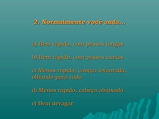 2. Normalmente você anda...


a) Bem rápido, com passos longos

b) Bem rápido, com passos curtos

c) Menos rápido, cabeça levantada,
olhando para tudo

d) Menos rápido, cabeça abaixada

e) Bem devagar
 