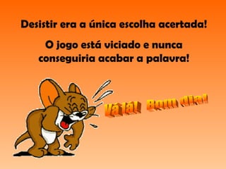 Desistir era a única escolha acertada! O jogo está viciado e nunca conseguiria acabar a palavra! Vá lá!  Bom dia! 