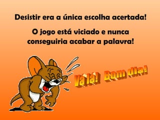 Desistir era a única escolha acertada!
O jogo está viciado e nunca
conseguiria acabar a palavra!
 