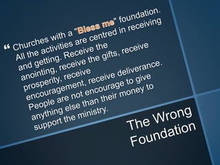 Churches with a "Bless me" foundation. All the activities are centred in receiving and getting. Receive the anointing, receive the gifts, receive prosperity, receive encouragement, receive deliverance. People are not encourage to give anything else than their money to support the ministry.The Wrong Foundation