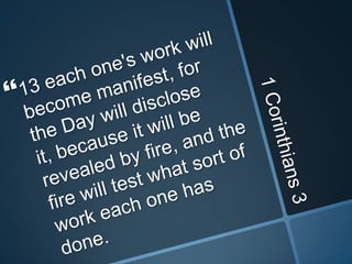 1 Corinthians 313 each one's work will become manifest, for the Day will disclose it, because it will be revealed by fire, and the fire will test what sort of work each one has done. 