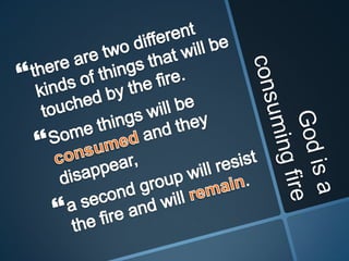 God is a consuming firethere are two different kinds of things that will be touched by the fire. Some things will be consumed and they disappear, a second group will resist the fire and will remain. 