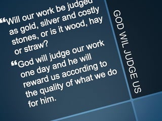 GOD WIL JUDGE USWill our work be judged as gold, silver and costly stones, or is it wood, hay or straw? God will judge our work one day and he will reward us according to the quality of what we do for him. 