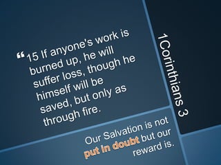 1Corinthians 315 If anyone's work is burned up, he will suffer loss, though he himself will be saved, but only as through fire.Our Salvation is not put in doubt but our reward is.