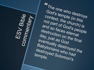 ESV Bible commentaryThe one who destroys God's temple (in this context, the church) is not part of God's people and so faces eternal destruction on the final day, just as God eventually destroyed the Babylonians who had destroyed Solomon's temple.