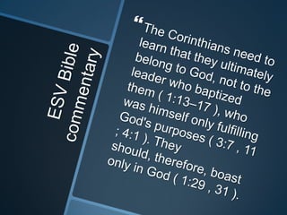 ESV Bible commentaryThe Corinthians need to learn that they ultimately belong to God, not to the leader who baptized them ( 1:13–17 ), who was himself only fulfilling God's purposes ( 3:7 , 11 ; 4:1 ). They should, therefore, boast only in God ( 1:29 , 31 ).