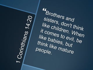 1 Corinthians 14:20Brothers and sisters, don't think like children. When it comes to evil, be like babies, but think like mature people.