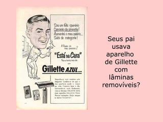 Seus pai usava aparelho  de Gillette com lâminas removíveis? 