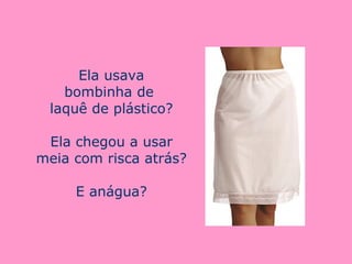 Ela usava bombinha de  laquê de plástico? Ela chegou a usar meia com risca atrás? E anágua? 