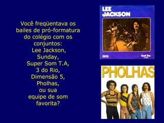 Você freqüentava os bailes de pró-formatura do colégio com os conjuntos: Lee Jackson, Sunday, Super Som T.A, 3 do Rio, Dimensão 5, Pholhas, ou sua equipe de som favorita? 