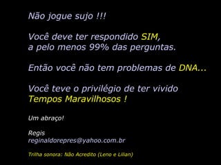 Não jogue sujo !!! Você deve ter respondido  SIM , a pelo menos 99% das perguntas. Então você não tem problemas de  DNA... Você teve o privilégio de ter vivido Tempos Maravilhosos ! Um abraço! Regis reginaldorepres @yahoo.com.br Trilha sonora: Não Acredito (Leno e Lilian) 