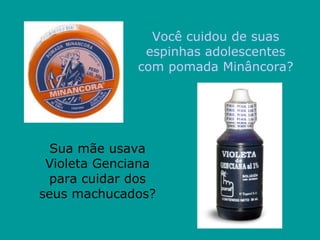 Você cuidou de suas espinhas adolescentes com pomada Minâncora? Sua mãe usava Violeta Genciana para cuidar dos seus machucados? 