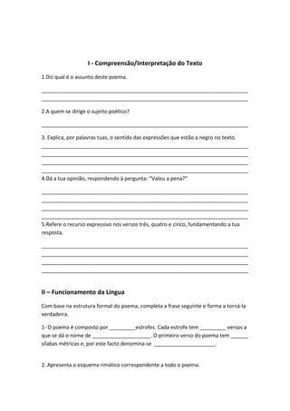 I - Compreensão/Interpretação do Texto
1.Diz qual é o assunto deste poema.

_______________________________________________________________________
_______________________________________________________________________

2.A quem se dirige o sujeito poético?

_______________________________________________________________________

3. Explica, por palavras tuas, o sentido das expressões que estão a negro no texto.
_______________________________________________________________________
_______________________________________________________________________
_______________________________________________________________________
_______________________________________________________________________
4.Dá a tua opinião, respondendo à pergunta: “Valeu a pena?”

_______________________________________________________________________
_______________________________________________________________________
_______________________________________________________________________
_______________________________________________________________________
5.Refere o recurso expressivo nos versos três, quatro e cinco, fundamentando a tua
resposta.

_______________________________________________________________________
_______________________________________________________________________
_______________________________________________________________________
_______________________________________________________________________


II – Funcionamento da Língua
Com base na estrutura formal do poema, completa a frase seguinte e forma a torná-la
verdadeira.

1- O poema é composto por _________estrofes. Cada estrofe tem _________ versos a
que se dá o nome de ____________________. O primeiro verso do poema tem ______
sílabas métricas e, por este facto denomina-se _____________________.


2. Apresenta o esquema rimático correspondente a todo o poema.
 